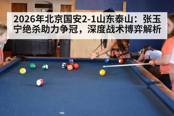 2026年北京国安2-1山东泰山:张玉宁绝杀助力争冠,深度战术博弈解析